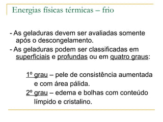 Energias físicas térmicas – frio

- As geladuras devem ser avaliadas somente
   após o descongelamento.
- As geladuras podem ser classificadas em
   superficiais e profundas ou em quatro graus:

     1º grau – pele de consistência aumentada
        e com área pálida.
     2º grau – edema e bolhas com conteúdo
        límpido e cristalino.
 