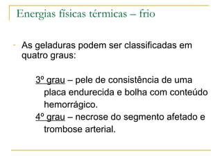 Energias físicas térmicas – frio

-    As geladuras podem ser classificadas em
     quatro graus:

        3º grau – pele de consistência de uma
          placa endurecida e bolha com conteúdo
          hemorrágico.
        4º grau – necrose do segmento afetado e
          trombose arterial.
 