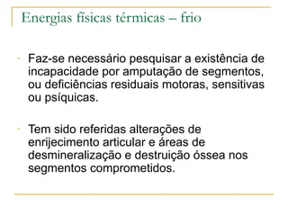 Energias físicas térmicas – frio

-    Faz-se necessário pesquisar a existência de
     incapacidade por amputação de segmentos,
     ou deficiências residuais motoras, sensitivas
     ou psíquicas.

-    Tem sido referidas alterações de
     enrijecimento articular e áreas de
     desmineralização e destruição óssea nos
     segmentos comprometidos.
 