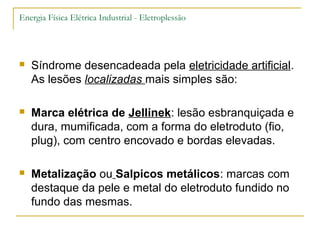 Energia Física Elétrica Industrial - Eletroplessão




   Síndrome desencadeada pela eletricidade artificial.
    As lesões localizadas mais simples são:

   Marca elétrica de Jellinek: lesão esbranquiçada e
    dura, mumificada, com a forma do eletroduto (fio,
    plug), com centro encovado e bordas elevadas.

   Metalização ou Salpicos metálicos: marcas com
    destaque da pele e metal do eletroduto fundido no
    fundo das mesmas.
 