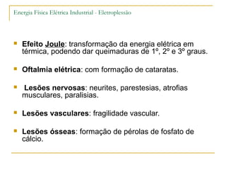 Energia Física Elétrica Industrial - Eletroplessão



   Efeito Joule: transformação da energia elétrica em
    térmica, podendo dar queimaduras de 1º, 2º e 3º graus.

   Oftalmia elétrica: com formação de cataratas.

   Lesões nervosas: neurites, parestesias, atrofias
    musculares, paralisias.

   Lesões vasculares: fragilidade vascular.

   Lesões ósseas: formação de pérolas de fosfato de
    cálcio.
 