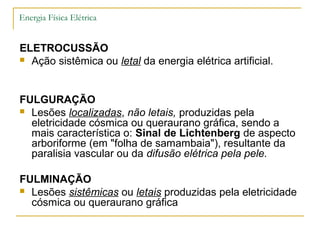 Energia Física Elétrica


ELETROCUSSÃO
 Ação sistêmica ou letal da energia elétrica artificial.




FULGURAÇÃO
 Lesões localizadas, não letais, produzidas pela
  eletricidade cósmica ou queraurano gráfica, sendo a
  mais característica o: Sinal de Lichtenberg de aspecto
  arboriforme (em "folha de samambaia"), resultante da
  paralisia vascular ou da difusão elétrica pela pele.

FULMINAÇÃO
 Lesões sistêmicas ou letais produzidas pela eletricidade
  cósmica ou queraurano gráfica
 
