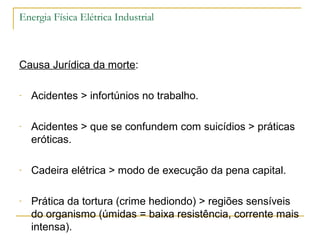 Energia Física Elétrica Industrial



Causa Jurídica da morte:

-   Acidentes > infortúnios no trabalho.

-   Acidentes > que se confundem com suicídios > práticas
    eróticas.

-   Cadeira elétrica > modo de execução da pena capital.

-   Prática da tortura (crime hediondo) > regiões sensíveis
    do organismo (úmidas = baixa resistência, corrente mais
    intensa).
 