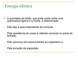 Energia elétrica

   A gravidade da lesão, que pode variar entre uma
    queimadura ligeira e a morte, é determinada:

-   Pelo tipo e pela intensidade da corrente,

-   Pela resistência do corpo à referida corrente no ponto de
    entrada,

-   Pelo percurso da mesma dentro do organismo e,

-   Pela duração da exposição.
 
