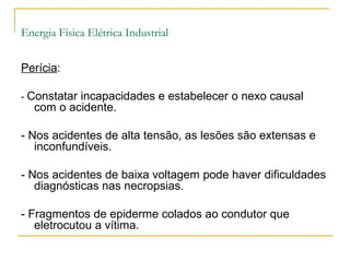 Energia Física Elétrica Industrial


Perícia:

- Constatar incapacidades e estabelecer o nexo causal
   com o acidente.

- Nos acidentes de alta tensão, as lesões são extensas e
   inconfundíveis.

- Nos acidentes de baixa voltagem pode haver dificuldades
   diagnósticas nas necropsias.

- Fragmentos de epiderme colados ao condutor que
   eletrocutou a vítima.
 