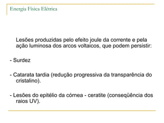 Energia Física Elétrica




  Lesões produzidas pelo efeito joule da corrente e pela
  ação luminosa dos arcos voltaicos, que podem persistir:

- Surdez

- Catarata tardia (redução progressiva da transparência do
   cristalino).

- Lesões do epitélio da córnea - ceratite (conseqüência dos
   raios UV).
 