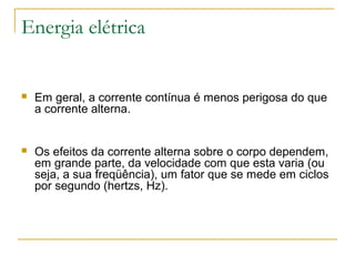 Energia elétrica


   Em geral, a corrente contínua é menos perigosa do que
    a corrente alterna.


   Os efeitos da corrente alterna sobre o corpo dependem,
    em grande parte, da velocidade com que esta varia (ou
    seja, a sua freqüência), um fator que se mede em ciclos
    por segundo (hertzs, Hz).
 