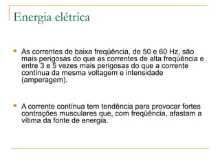 Energia elétrica

   As correntes de baixa freqüência, de 50 e 60 Hz, são
    mais perigosas do que as correntes de alta freqüência e
    entre 3 e 5 vezes mais perigosas do que a corrente
    contínua da mesma voltagem e intensidade
    (amperagem).


   A corrente contínua tem tendência para provocar fortes
    contrações musculares que, com freqüência, afastam a
    vítima da fonte de energia.
 