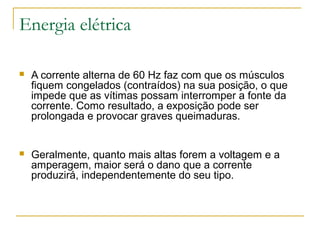 Energia elétrica

   A corrente alterna de 60 Hz faz com que os músculos
    fiquem congelados (contraídos) na sua posição, o que
    impede que as vítimas possam interromper a fonte da
    corrente. Como resultado, a exposição pode ser
    prolongada e provocar graves queimaduras.


   Geralmente, quanto mais altas forem a voltagem e a
    amperagem, maior será o dano que a corrente
    produzirá, independentemente do seu tipo.
 