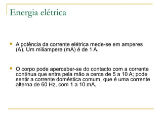 Energia elétrica


   A potência da corrente elétrica mede-se em amperes
    (A). Um miliampere (mA) é de 1 A.


   O corpo pode aperceber-se do contacto com a corrente
    contínua que entra pela mão a cerca de 5 a 10 A; pode
    sentir a corrente doméstica comum, que é uma corrente
    alterna de 60 Hz, com 1 a 10 mA.
 