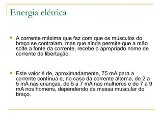 Energia elétrica

   A corrente máxima que faz com que os músculos do
    braço se contraiam, mas que ainda permite que a mão
    solte a fonte da corrente, recebe o apropriado nome de
    corrente de libertação.


   Este valor é de, aproximadamente, 75 mA para a
    corrente contínua e, no caso da corrente alterna, de 2 a
    5 mA nas crianças, de 5 a 7 mA nas mulheres e de 7 a 9
    mA nos homens, dependendo da massa muscular do
    braço.
 
