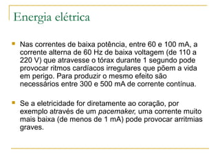 Energia elétrica
   Nas correntes de baixa potência, entre 60 e 100 mA, a
    corrente alterna de 60 Hz de baixa voltagem (de 110 a
    220 V) que atravesse o tórax durante 1 segundo pode
    provocar ritmos cardíacos irregulares que põem a vida
    em perigo. Para produzir o mesmo efeito são
    necessários entre 300 e 500 mA de corrente contínua.

   Se a eletricidade for diretamente ao coração, por
    exemplo através de um pacemaker, uma corrente muito
    mais baixa (de menos de 1 mA) pode provocar arritmias
    graves.
 