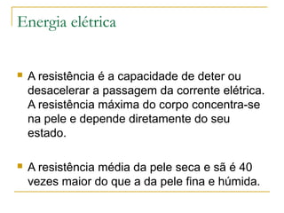 Energia elétrica


   A resistência é a capacidade de deter ou
    desacelerar a passagem da corrente elétrica.
    A resistência máxima do corpo concentra-se
    na pele e depende diretamente do seu
    estado.

   A resistência média da pele seca e sã é 40
    vezes maior do que a da pele fina e húmida.
 