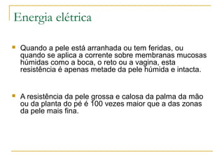 Energia elétrica

   Quando a pele está arranhada ou tem feridas, ou
    quando se aplica a corrente sobre membranas mucosas
    húmidas como a boca, o reto ou a vagina, esta
    resistência é apenas metade da pele húmida e intacta.


   A resistência da pele grossa e calosa da palma da mão
    ou da planta do pé é 100 vezes maior que a das zonas
    da pele mais fina.
 