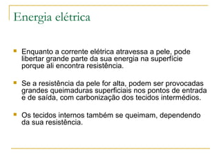 Energia elétrica

   Enquanto a corrente elétrica atravessa a pele, pode
    libertar grande parte da sua energia na superfície
    porque ali encontra resistência.

   Se a resistência da pele for alta, podem ser provocadas
    grandes queimaduras superficiais nos pontos de entrada
    e de saída, com carbonização dos tecidos intermédios.

   Os tecidos internos também se queimam, dependendo
    da sua resistência.
 