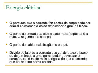 Energia elétrica

   O percurso que a corrente faz dentro do corpo pode ser
    crucial no momento de se determinar o grau de lesão.

   O ponto de entrada da eletricidade mais freqüente é a
    mão. O segundo é a cabeça.

   O ponto de saída mais freqüente é o pé.

   Devido ao fato de a corrente que vai de braço a braço
    ou de um braço a uma perna poder atravessar o
    coração, ela é muito mais perigosa do que a corrente
    que vai de uma perna ao solo.
 