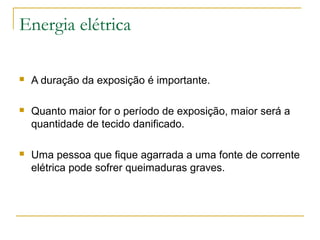 Energia elétrica

   A duração da exposição é importante.

   Quanto maior for o período de exposição, maior será a
    quantidade de tecido danificado.

   Uma pessoa que fique agarrada a uma fonte de corrente
    elétrica pode sofrer queimaduras graves.
 