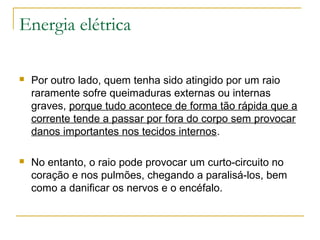 Energia elétrica

   Por outro lado, quem tenha sido atingido por um raio
    raramente sofre queimaduras externas ou internas
    graves, porque tudo acontece de forma tão rápida que a
    corrente tende a passar por fora do corpo sem provocar
    danos importantes nos tecidos internos.

   No entanto, o raio pode provocar um curto-circuito no
    coração e nos pulmões, chegando a paralisá-los, bem
    como a danificar os nervos e o encéfalo.
 