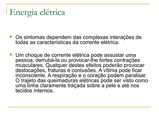 Energia elétrica

   Os sintomas dependem das complexas interações de
    todas as características da corrente elétrica.

   Um choque de corrente elétrica pode assustar uma
    pessoa, derrubá-la ou provocar-lhe fortes contrações
    musculares. Qualquer destes efeitos poderão provocar
    deslocações, fraturas e contusões. A vítima pode ficar
    inconsciente. A respiração e o coração podem paralisar.
    O trajeto das queimaduras elétricas pode ser visto como
    uma linha claramente traçada sobre a pele e até nos
    tecidos internos.
 