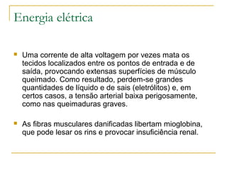 Energia elétrica

   Uma corrente de alta voltagem por vezes mata os
    tecidos localizados entre os pontos de entrada e de
    saída, provocando extensas superfícies de músculo
    queimado. Como resultado, perdem-se grandes
    quantidades de líquido e de sais (eletrólitos) e, em
    certos casos, a tensão arterial baixa perigosamente,
    como nas queimaduras graves.

   As fibras musculares danificadas libertam mioglobina,
    que pode lesar os rins e provocar insuficiência renal.
 