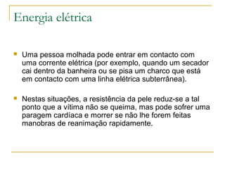 Energia elétrica

   Uma pessoa molhada pode entrar em contacto com
    uma corrente elétrica (por exemplo, quando um secador
    cai dentro da banheira ou se pisa um charco que está
    em contacto com uma linha elétrica subterrânea).

   Nestas situações, a resistência da pele reduz-se a tal
    ponto que a vítima não se queima, mas pode sofrer uma
    paragem cardíaca e morrer se não lhe forem feitas
    manobras de reanimação rapidamente.
 