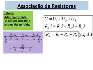 Associação de Resistores
1)Série:
-Mesma corrente.
-A Tensão Total(U) é
                       U = U1 + U 2 + U 3
a soma das parciais.
                       RS .i = R1.i + R2 .i + R3 .i
                       RS = R1 + R2 + R3 (c.q.d .)
 