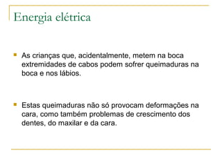 Energia elétrica

   As crianças que, acidentalmente, metem na boca
    extremidades de cabos podem sofrer queimaduras na
    boca e nos lábios.



   Estas queimaduras não só provocam deformações na
    cara, como também problemas de crescimento dos
    dentes, do maxilar e da cara.
 