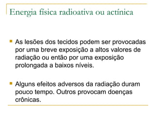 Energia física radioativa ou actínica


   As lesões dos tecidos podem ser provocadas
    por uma breve exposição a altos valores de
    radiação ou então por uma exposição
    prolongada a baixos níveis.

   Alguns efeitos adversos da radiação duram
    pouco tempo. Outros provocam doenças
    crônicas.
 