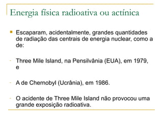 Energia física radioativa ou actínica
   Escaparam, acidentalmente, grandes quantidades
    de radiação das centrais de energia nuclear, como a
    de:

-   Three Mile Island, na Pensilvânia (EUA), em 1979,
    e

-   A de Chernobyl (Ucrânia), em 1986.

-   O acidente de Three Mile Island não provocou uma
    grande exposição radioativa.
 