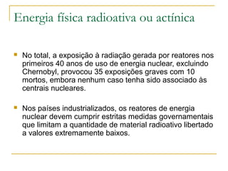 Energia física radioativa ou actínica

   No total, a exposição à radiação gerada por reatores nos
    primeiros 40 anos de uso de energia nuclear, excluindo
    Chernobyl, provocou 35 exposições graves com 10
    mortos, embora nenhum caso tenha sido associado às
    centrais nucleares.

   Nos países industrializados, os reatores de energia
    nuclear devem cumprir estritas medidas governamentais
    que limitam a quantidade de material radioativo libertado
    a valores extremamente baixos.
 