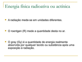Energia física radioativa ou actínica

   A radiação mede-se em unidades diferentes.


   O roentgen (R) mede a quantidade desta no ar.


   O gray (Gy) é a quantidade de energia realmente
    absorvida por qualquer tecido ou substância após uma
    exposição à radiação.
 