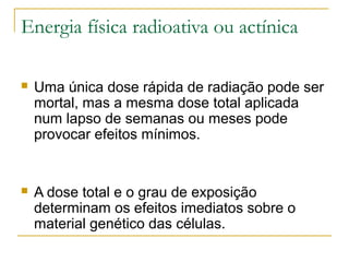 Energia física radioativa ou actínica

   Uma única dose rápida de radiação pode ser
    mortal, mas a mesma dose total aplicada
    num lapso de semanas ou meses pode
    provocar efeitos mínimos.


   A dose total e o grau de exposição
    determinam os efeitos imediatos sobre o
    material genético das células.
 