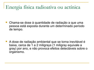 Energia física radioativa ou actínica

   Chama-se dose à quantidade de radiação a que uma
    pessoa está exposta durante um determinado período
    de tempo.


   A dose de radiação ambiental que se torna inevitável é
    baixa, cerca de 1 a 2 miligrays (1 miligray equivale a
    gray) por ano, e não provoca efeitos detectáveis sobre o
    organismo.
 
