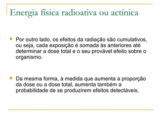 Energia física radioativa ou actínica

   Por outro lado, os efeitos da radiação são cumulativos,
    ou seja, cada exposição é somada às anteriores até
    determinar a dose total e o seu provável efeito sobre o
    organismo.


   Da mesma forma, à medida que aumenta a proporção
    da dose ou a dose total, aumenta também a
    probabilidade de se produzirem efeitos detectáveis.
 