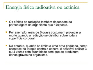 Energia física radioativa ou actínica

   Os efeitos da radiação também dependem da
    percentagem do organismo que é exposto.

   Por exemplo, mais de 6 grays costumam provocar a
    morte quando a radiação se distribui sobre toda a
    superfície corporal.

   No entanto, quando se limita a uma área pequena, como
    acontece na terapia contra o cancro, é possível aplicar 3
    ou 4 vezes esta quantidade sem que se produzam
    danos graves no organismo.
 