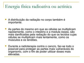 Energia física radioativa ou actínica

   A distribuição da radiação no corpo também é
    importante.

   As partes do mesmo em que as células se multiplicam
    rapidamente, como o intestino e a medula óssea, são
    mais danificadas pela radiação do que os tecidos cujas
    células se multiplicam mais lentamente, como os
    músculos e os tendões.

   Durante a radioterapia contra o cancro, faz-se todo o
    possível para proteger as partes mais vulneráveis do
    organismo, com o fim de poder utilizar doses mais
    elevadas.
 