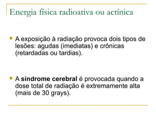 Energia física radioativa ou actínica

   A exposição à radiação provoca dois tipos de
    lesões: agudas (imediatas) e crônicas
    (retardadas ou tardias).


   A síndrome cerebral é provocada quando a
    dose total de radiação é extremamente alta
    (mais de 30 grays).
 