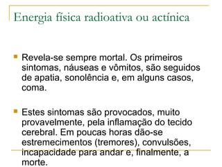 Energia física radioativa ou actínica

   Revela-se sempre mortal. Os primeiros
    sintomas, náuseas e vômitos, são seguidos
    de apatia, sonolência e, em alguns casos,
    coma.

   Estes sintomas são provocados, muito
    provavelmente, pela inflamação do tecido
    cerebral. Em poucas horas dão-se
    estremecimentos (tremores), convulsões,
    incapacidade para andar e, finalmente, a
    morte.
 