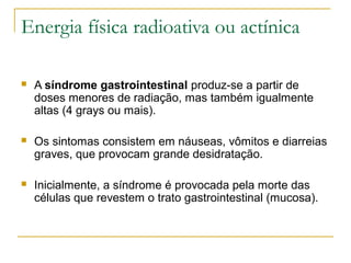 Energia física radioativa ou actínica

   A síndrome gastrointestinal produz-se a partir de
    doses menores de radiação, mas também igualmente
    altas (4 grays ou mais).

   Os sintomas consistem em náuseas, vômitos e diarreias
    graves, que provocam grande desidratação.

   Inicialmente, a síndrome é provocada pela morte das
    células que revestem o trato gastrointestinal (mucosa).
 