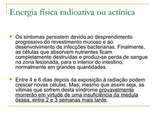 Energia física radioativa ou actínica

   Os sintomas persistem devido ao desprendimento
    progressivo do revestimento mucoso e ao
    desenvolvimento de infecções bacterianas. Finalmente,
    as células que absorvem nutrientes ficam
    completamente destruídas e produz-se perda de sangue
    na zona lesionada, para o interior do intestino,
    normalmente em grandes quantidades.

   Entre 4 e 6 dias depois da exposição à radiação podem
    crescer novas células. Mas, mesmo que assim seja, as
    vítimas que sofrem desta síndrome provavelmente
    morrerão em virtude de uma insuficiência da medula
    óssea, entre 2 e 3 semanas mais tarde.
 
