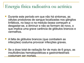 Energia física radioativa ou actínica
   Durante este período em que não há sintomas, as
    células produtoras de sangue localizadas nos gânglios
    linfáticos, no baço e na medula óssea começam a
    desgastar-se, a diminuir e não se formam de novo, o
    que implica uma grave carência de glóbulos brancos e
    vermelhos.

   A falta de glóbulos brancos (que combatem as
    infecções) costuma provocar infecções graves.

   Se a dose total de radiação for de mais de 6 grays, as
    insuficiências hematopoiéticas e gastrointestinais
    costumam ser mortais.
 