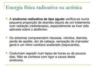Energia física radioativa ou actínica
   A síndrome radioativa de tipo agudo verifica-se numa
    pequena proporção de doentes depois de um tratamento
    com radiação (radioterapia), especialmente se tiver sido
    aplicada sobre o abdômen.

   Os sintomas compreendem náuseas, vômitos, diarreia,
    perda de apetite, dor de cabeça, sensação de mal-estar
    geral e um ritmo cardíaco acelerado (taquicardia).

   Costumam regredir num lapso de horas ou de poucos
    dias. Não se conhece com rigor a causa desta
    síndrome.
 