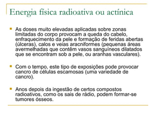 Energia física radioativa ou actínica
   As doses muito elevadas aplicadas sobre zonas
    limitadas do corpo provocam a queda do cabelo,
    enfraquecimento da pele e formação de feridas abertas
    (úlceras), calos e veias aracniformes (pequenas áreas
    avermelhadas que contêm vasos sanguíneos dilatados
    que se encontram sob a pele, ou aranhas vasculares).

   Com o tempo, este tipo de exposições pode provocar
    cancro de células escamosas (uma variedade de
    cancro).

   Anos depois da ingestão de certos compostos
    radioativos, como os sais de rádio, podem formar-se
    tumores ósseos.
 