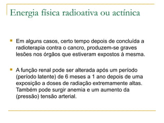 Energia física radioativa ou actínica

   Em alguns casos, certo tempo depois de concluída a
    radioterapia contra o cancro, produzem-se graves
    lesões nos órgãos que estiveram expostos à mesma.

   A função renal pode ser alterada após um período
    (período latente) de 6 meses a 1 ano depois de uma
    exposição a doses de radiação extremamente altas.
    Também pode surgir anemia e um aumento da
    (pressão) tensão arterial.
 