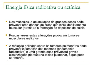 Energia física radioativa ou actínica

   Nos músculos, a acumulação de grandes doses pode
    provocar uma doença dolorosa que inclui debilitamento
    muscular (atrofia) e a formação de depósitos de cálcio.

   Poucas vezes estas alterações provocam tumores
    musculares malignos.

   A radiação aplicada sobre os tumores pulmonares pode
    provocar inflamação dos mesmos (pneumonite
    radioactiva) e uma grande dose provocará graves
    cicatrizações (fibrose) no tecido pulmonar, o que pode
    ser mortal.
 