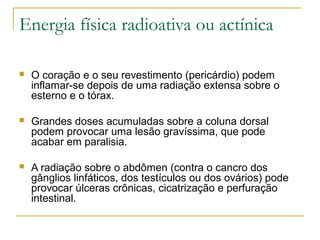 Energia física radioativa ou actínica

   O coração e o seu revestimento (pericárdio) podem
    inflamar-se depois de uma radiação extensa sobre o
    esterno e o tórax.

   Grandes doses acumuladas sobre a coluna dorsal
    podem provocar uma lesão gravíssima, que pode
    acabar em paralisia.

   A radiação sobre o abdômen (contra o cancro dos
    gânglios linfáticos, dos testículos ou dos ovários) pode
    provocar úlceras crônicas, cicatrização e perfuração
    intestinal.
 