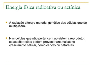 Energia física radioativa ou actínica

   A radiação altera o material genético das células que se
    multiplicam.


   Nas células que não pertencem ao sistema reprodutor,
    estas alterações podem provocar anomalias no
    crescimento celular, como cancro ou cataratas.
 