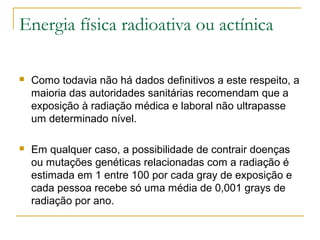 Energia física radioativa ou actínica

   Como todavia não há dados definitivos a este respeito, a
    maioria das autoridades sanitárias recomendam que a
    exposição à radiação médica e laboral não ultrapasse
    um determinado nível.

   Em qualquer caso, a possibilidade de contrair doenças
    ou mutações genéticas relacionadas com a radiação é
    estimada em 1 entre 100 por cada gray de exposição e
    cada pessoa recebe só uma média de 0,001 grays de
    radiação por ano.
 