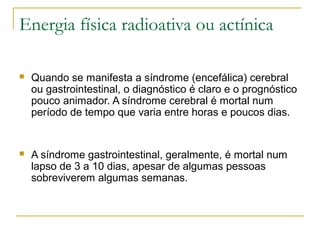 Energia física radioativa ou actínica

   Quando se manifesta a síndrome (encefálica) cerebral
    ou gastrointestinal, o diagnóstico é claro e o prognóstico
    pouco animador. A síndrome cerebral é mortal num
    período de tempo que varia entre horas e poucos dias.


   A síndrome gastrointestinal, geralmente, é mortal num
    lapso de 3 a 10 dias, apesar de algumas pessoas
    sobreviverem algumas semanas.
 
