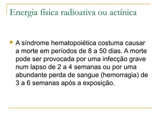 Energia física radioativa ou actínica


   A síndrome hematopoiética costuma causar
    a morte em períodos de 8 a 50 dias. A morte
    pode ser provocada por uma infecção grave
    num lapso de 2 a 4 semanas ou por uma
    abundante perda de sangue (hemorragia) de
    3 a 6 semanas após a exposição.
 